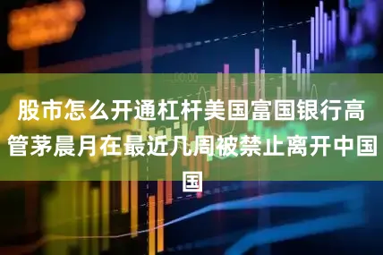 股市怎么开通杠杆美国富国银行高管茅晨月在最近几周被禁止离开中国