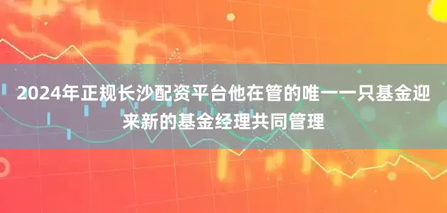 2024年正规长沙配资平台他在管的唯一一只基金迎来新的基金经理共同管理