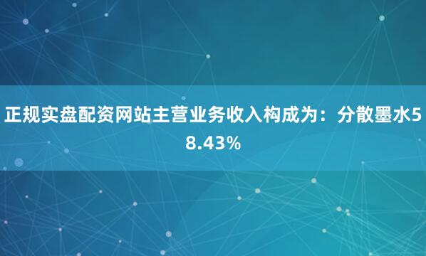 正规实盘配资网站主营业务收入构成为：分散墨水58.43%