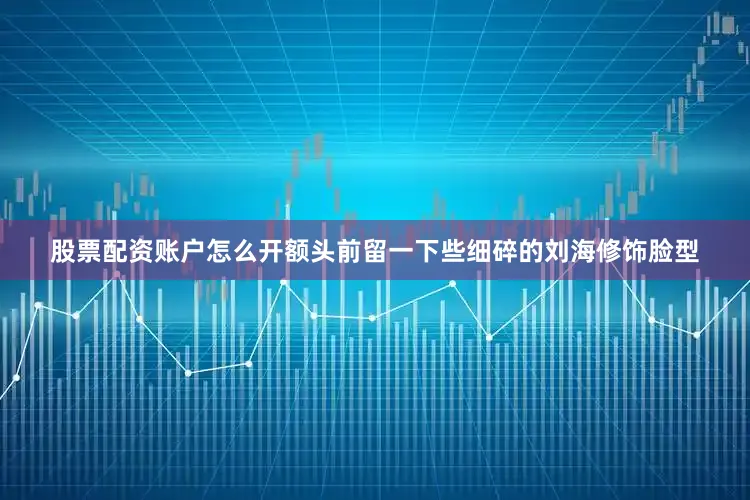 股票配资账户怎么开额头前留一下些细碎的刘海修饰脸型