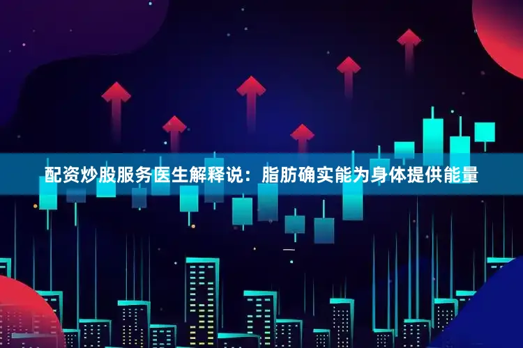 配资炒股服务医生解释说：脂肪确实能为身体提供能量