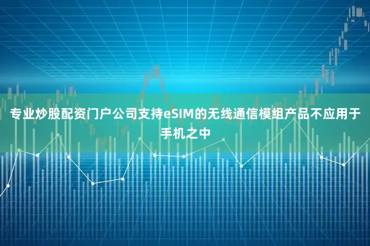 专业炒股配资门户公司支持eSIM的无线通信模组产品不应用于手机之中