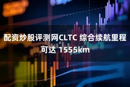 配资炒股评测网CLTC 综合续航里程可达 1555km
